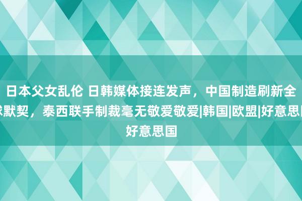 日本父女乱伦 日韩媒体接连发声，中国制造刷新全球默契，泰西联手制裁毫无敬爱敬爱|韩国|欧盟|好意思国