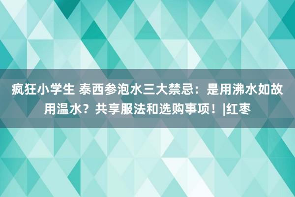 疯狂小学生 泰西参泡水三大禁忌：是用沸水如故用温水？共享服法和选购事项！|红枣