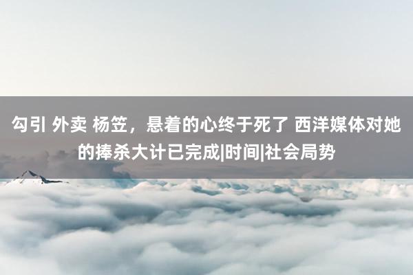 勾引 外卖 杨笠，悬着的心终于死了 西洋媒体对她的捧杀大计已完成|时间|社会局势