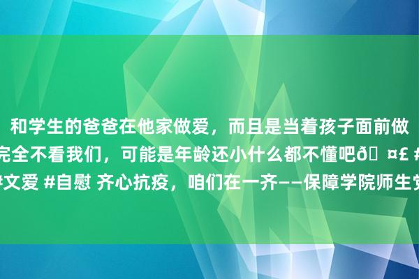 和学生的爸爸在他家做爱，而且是当着孩子面前做爱，太刺激了，孩子完全不看我们，可能是年龄还小什么都不懂吧🤣 #同城 #文爱 #自慰 齐心抗疫，咱们在一齐——保障学院师生党员投入疫情防控志愿服务纪实