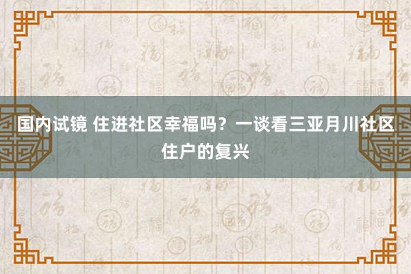 国内试镜 住进社区幸福吗？一谈看三亚月川社区住户的复兴