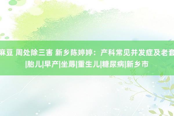 麻豆 周处除三害 新乡陈婷婷：产科常见并发症及老套|胎儿|早产|坐蓐|重生儿|糖尿病|新乡市