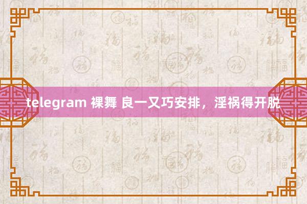 telegram 裸舞 良一又巧安排，淫祸得开脱