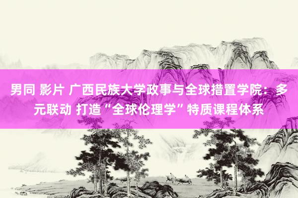 男同 影片 广西民族大学政事与全球措置学院：多元联动 打造“全球伦理学”特质课程体系