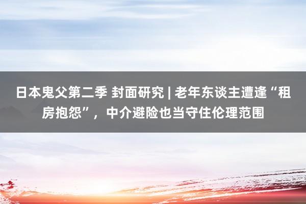 日本鬼父第二季 封面研究 | 老年东谈主遭逢“租房抱怨”，中介避险也当守住伦理范围