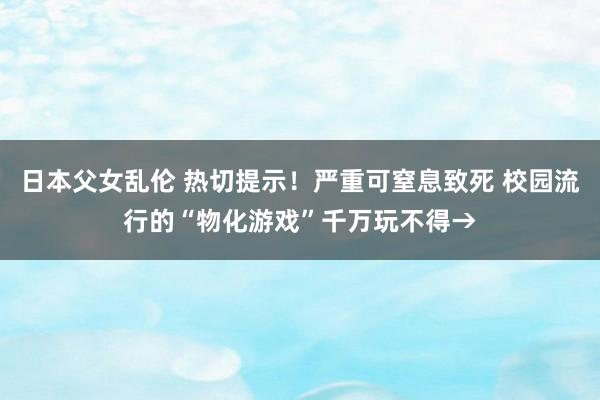 日本父女乱伦 热切提示！严重可窒息致死 校园流行的“物化游戏”千万玩不得→