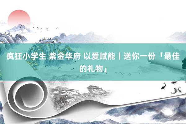 疯狂小学生 紫金华府 以爱赋能丨送你一份「最佳的礼物」