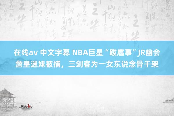 在线av 中文字幕 NBA巨星“跋扈事”JR幽会詹皇迷妹被捕，三剑客为一女东说念骨干架