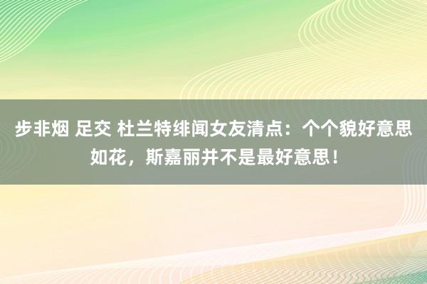 步非烟 足交 杜兰特绯闻女友清点：个个貌好意思如花，斯嘉丽并不是最好意思！