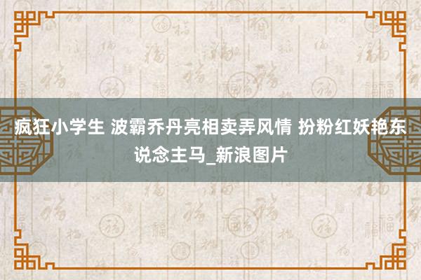 疯狂小学生 波霸乔丹亮相卖弄风情 扮粉红妖艳东说念主马_新浪图片