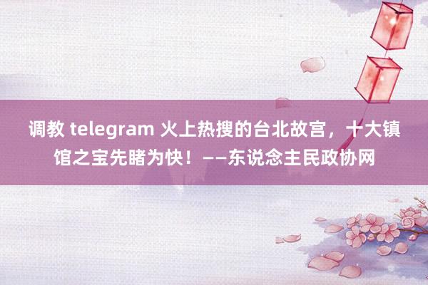 调教 telegram 火上热搜的台北故宫，十大镇馆之宝先睹为快！——东说念主民政协网