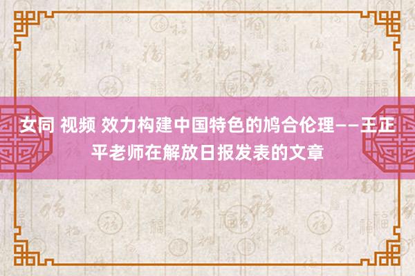 女同 视频 效力构建中国特色的鸠合伦理——王正平老师在解放日报发表的文章