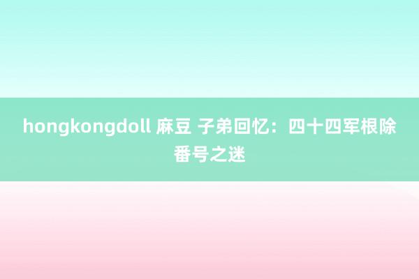 hongkongdoll 麻豆 子弟回忆：四十四军根除番号之迷