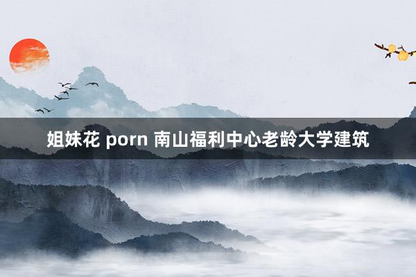 姐妹花 porn 南山福利中心老龄大学建筑