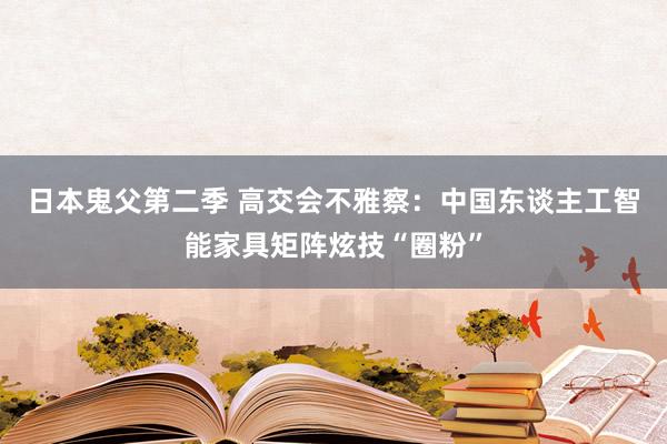 日本鬼父第二季 高交会不雅察：中国东谈主工智能家具矩阵炫技“圈粉”