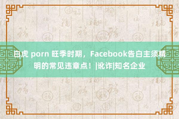 白虎 porn 旺季时期，Facebook告白主须精明的常见违章点！|讹诈|知名企业