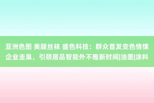 亚洲色图 美腿丝袜 盛色科技：群众首发变色情愫企业圭臬，引颈居品智能外不雅新时间|油墨|涂料