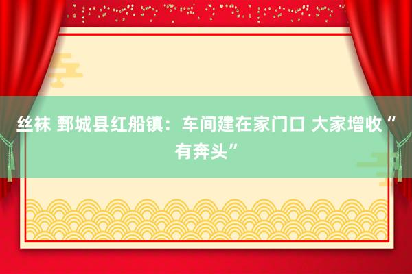 丝袜 鄄城县红船镇：车间建在家门口 大家增收“有奔头”