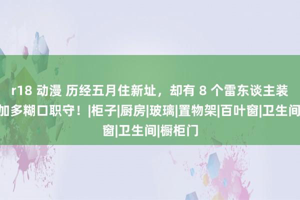 r18 动漫 历经五月住新址，却有 8 个雷东谈主装修项，加多糊口职守！|柜子|厨房|玻璃|置物架|百叶窗|卫生间|橱柜门