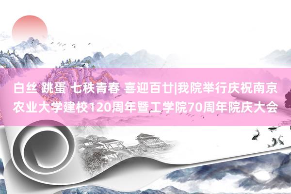 白丝 跳蛋 七秩青春 喜迎百廿|我院举行庆祝南京农业大学建校120周年暨工学院70周年院庆大会