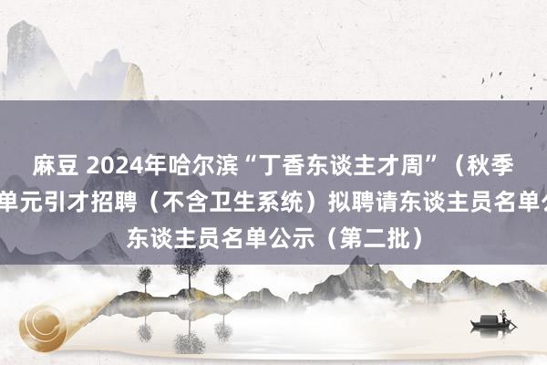 麻豆 2024年哈尔滨“丁香东谈主才周”（秋季）松北区管事单元引才招聘（不含卫生系统）拟聘请东谈主员名单公示（第二批）