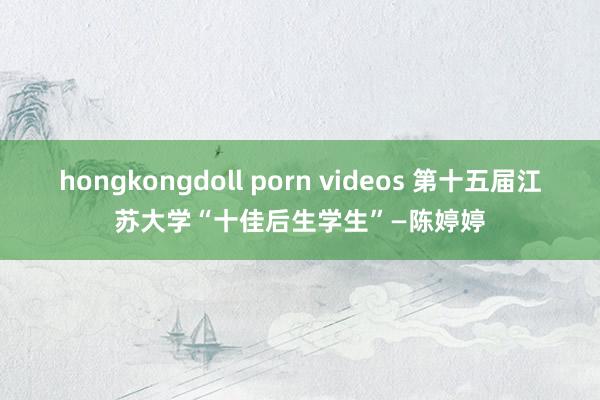 hongkongdoll porn videos 第十五届江苏大学“十佳后生学生”—陈婷婷