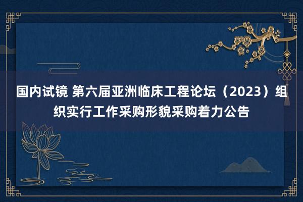 国内试镜 第六届亚洲临床工程论坛（2023）组织实行工作采购形貌采购着力公告