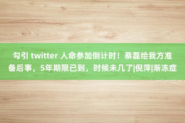 勾引 twitter 人命参加倒计时！蔡磊给我方准备后事，5年期限已到，时候未几了|倪萍|渐冻症