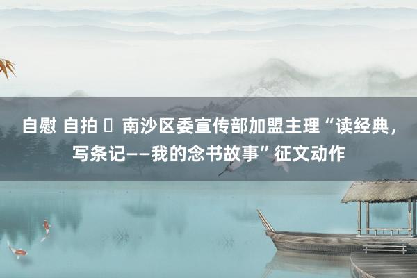 自慰 自拍 ​南沙区委宣传部加盟主理“读经典，写条记——我的念书故事”征文动作