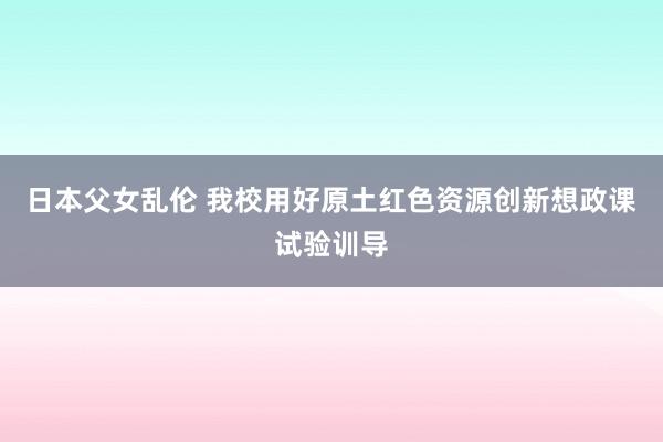 日本父女乱伦 我校用好原土红色资源创新想政课试验训导