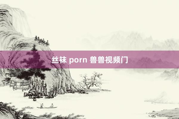 丝袜 porn 兽兽视频门