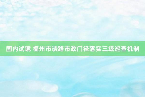 国内试镜 福州市谈路市政门径落实三级巡查机制