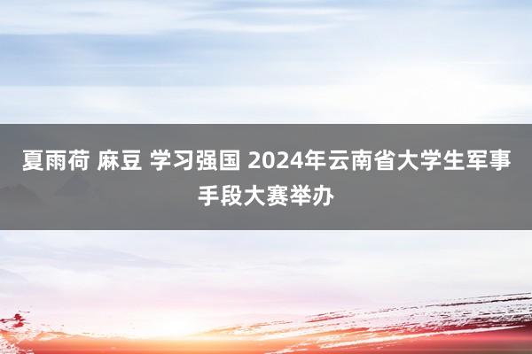 夏雨荷 麻豆 学习强国 2024年云南省大学生军事手段大赛举办