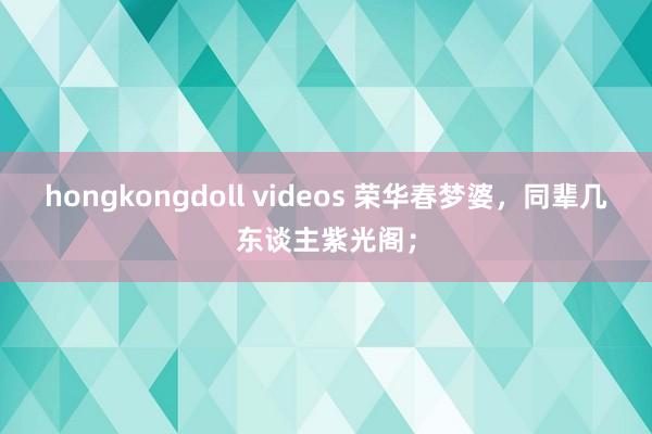 hongkongdoll videos 荣华春梦婆，同辈几东谈主紫光阁；