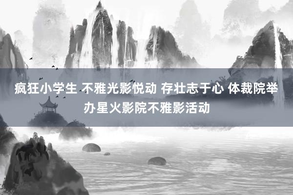 疯狂小学生 不雅光影悦动 存壮志于心 体裁院举办星火影院不雅影活动