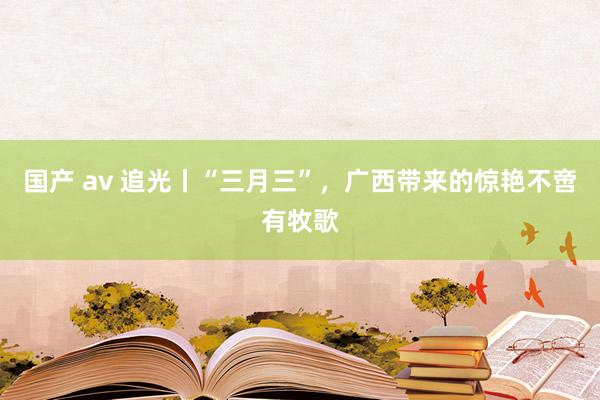 国产 av 追光丨“三月三”，广西带来的惊艳不啻有牧歌